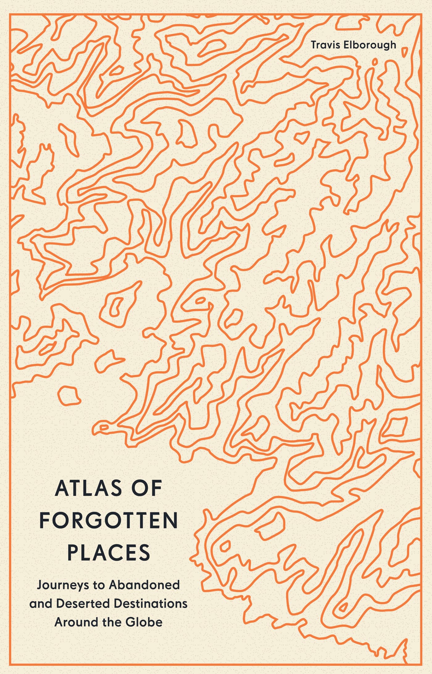 Atlas of Forgotten Places: Journeys to Abandoned and Deserted Destinations Around the Globe